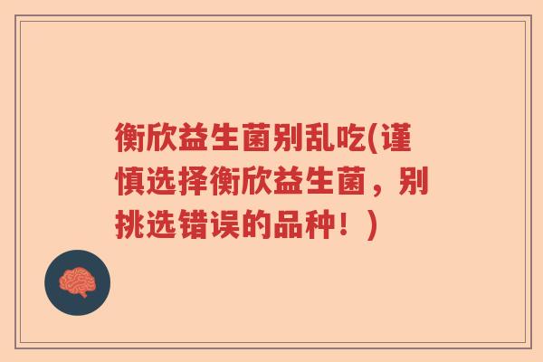 衡欣益生菌别乱吃(谨慎选择衡欣益生菌，别挑选错误的品种！)