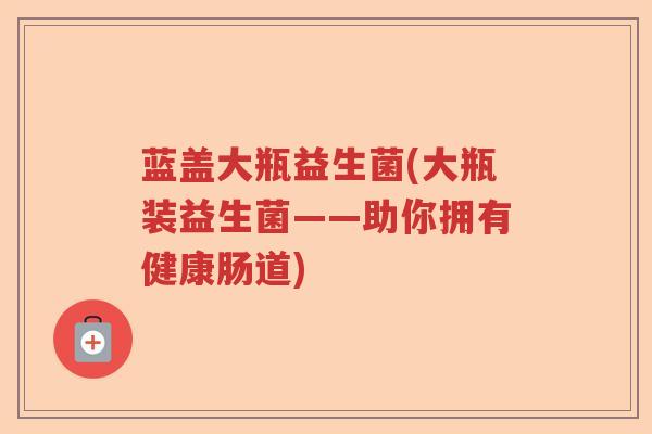 蓝盖大瓶益生菌(大瓶装益生菌——助你拥有健康肠道)