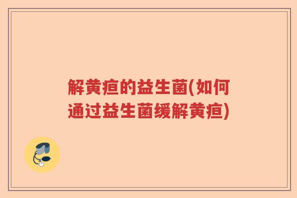 解黄疸的益生菌(如何通过益生菌缓解黄疸)