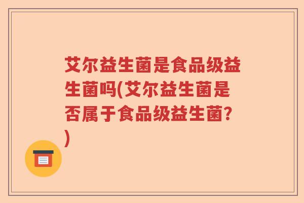 艾尔益生菌是食品级益生菌吗(艾尔益生菌是否属于食品级益生菌？)