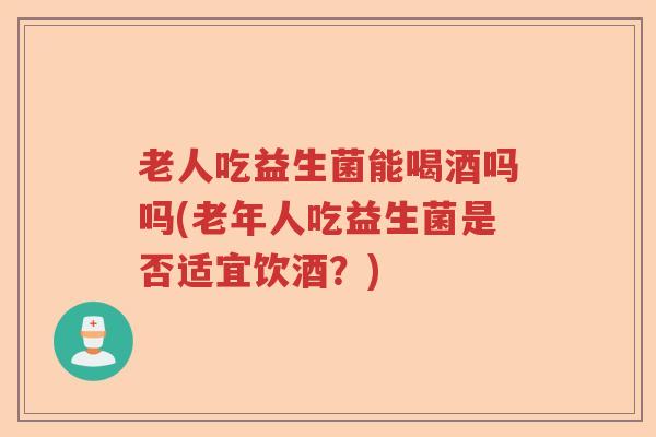 老人吃益生菌能喝酒吗吗(老年人吃益生菌是否适宜饮酒？)