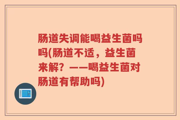 肠道失调能喝益生菌吗吗(肠道不适，益生菌来解？——喝益生菌对肠道有帮助吗)