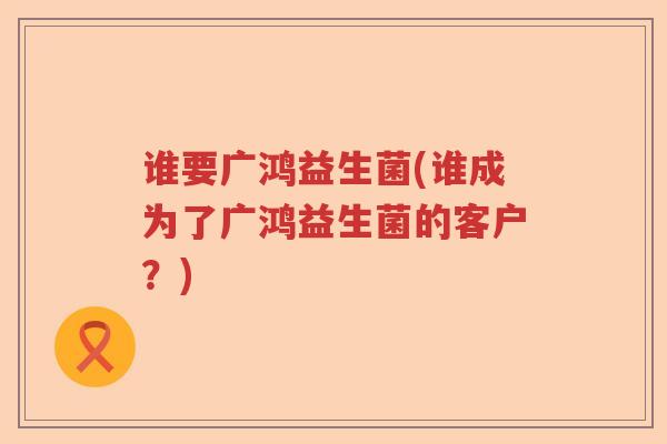 谁要广鸿益生菌(谁成为了广鸿益生菌的客户？)