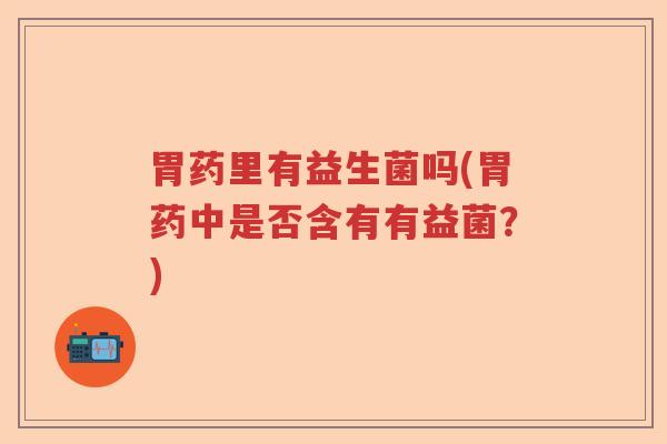 胃药里有益生菌吗(胃药中是否含有有益菌？)