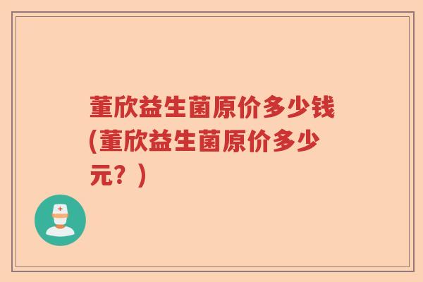 董欣益生菌原价多少钱(董欣益生菌原价多少元？)