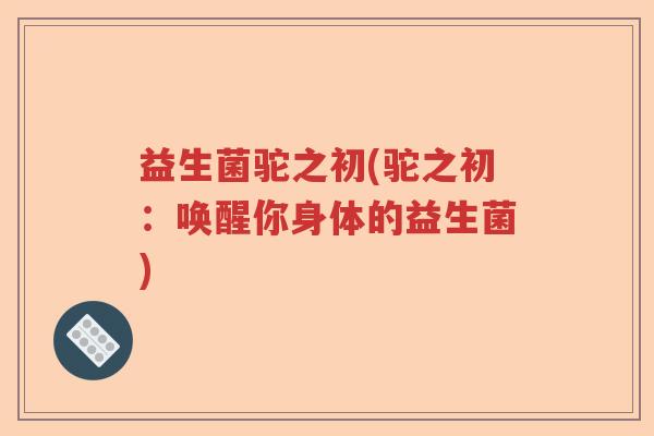 益生菌驼之初(驼之初：唤醒你身体的益生菌)