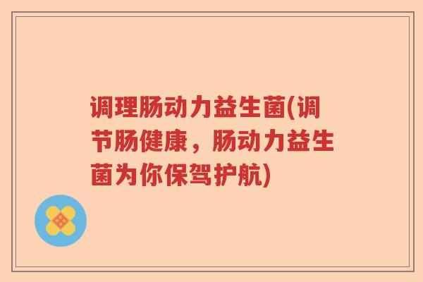 调理肠动力益生菌(调节肠健康，肠动力益生菌为你保驾护航)