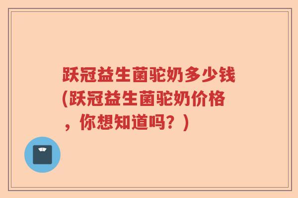 跃冠益生菌驼奶多少钱(跃冠益生菌驼奶价格，你想知道吗？)