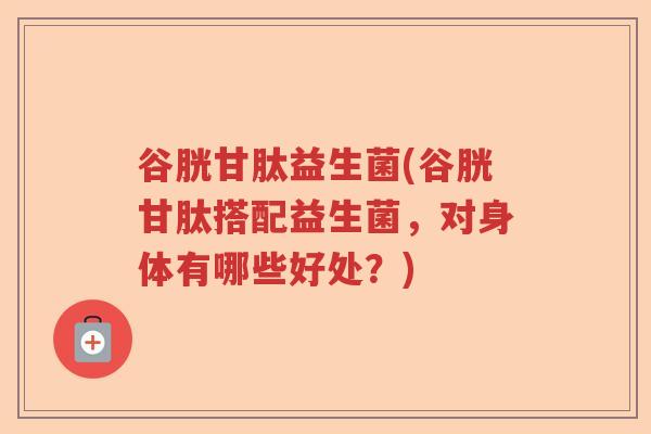 谷胱甘肽益生菌(谷胱甘肽搭配益生菌，对身体有哪些好处？)