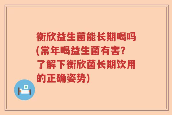 衡欣益生菌能长期喝吗(常年喝益生菌有害？了解下衡欣菌长期饮用的正确姿势)