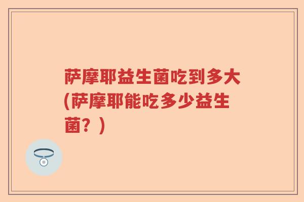 萨摩耶益生菌吃到多大(萨摩耶能吃多少益生菌？)