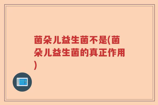 菌朵儿益生菌不是(菌朵儿益生菌的真正作用)