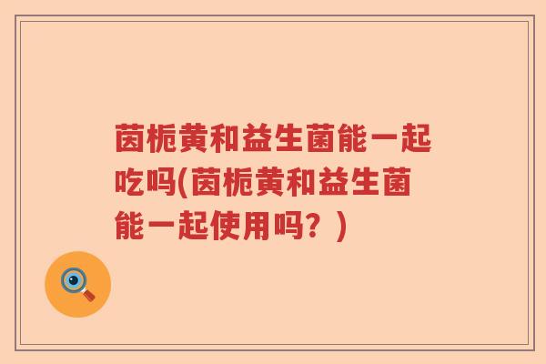 茵栀黄和益生菌能一起吃吗(茵栀黄和益生菌能一起使用吗？)