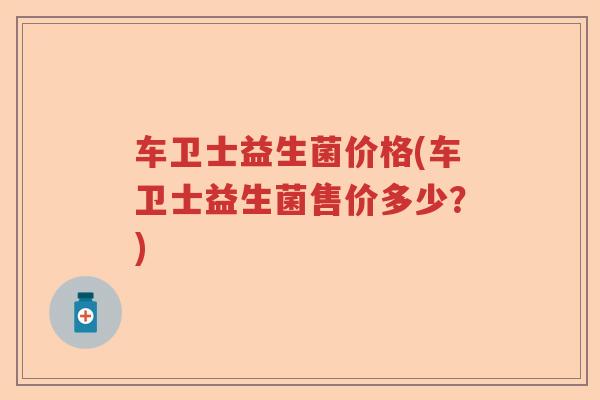 车卫士益生菌价格(车卫士益生菌售价多少？)