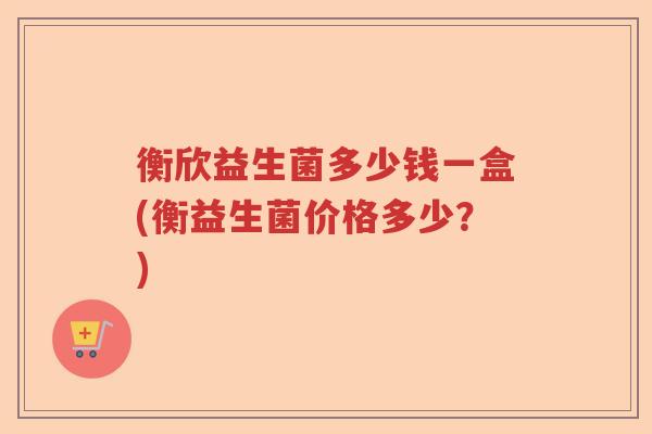 衡欣益生菌多少钱一盒(衡益生菌价格多少？)