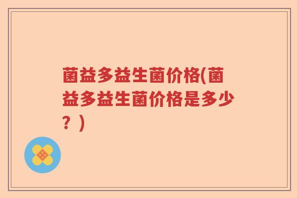 菌益多益生菌价格(菌益多益生菌价格是多少？)
