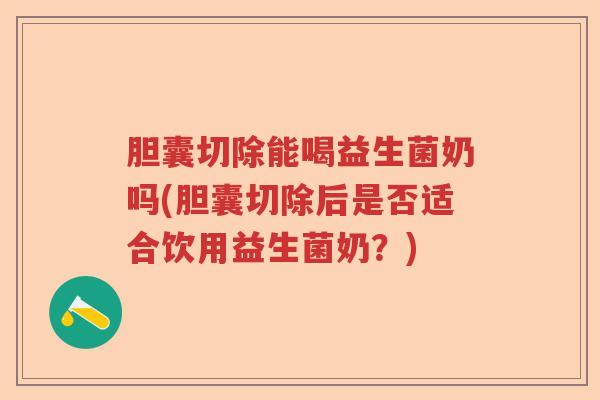 胆囊切除能喝益生菌奶吗(胆囊切除后是否适合饮用益生菌奶？)