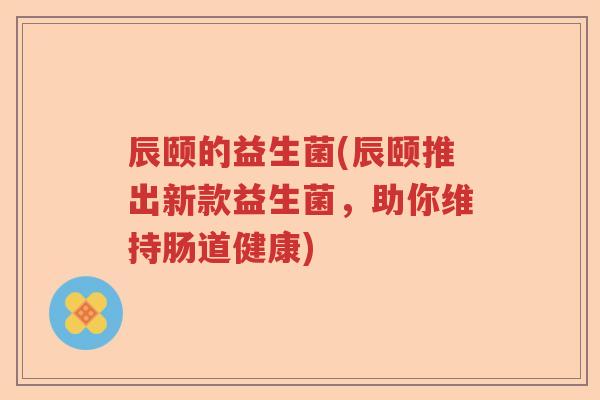 辰颐的益生菌(辰颐推出新款益生菌，助你维持肠道健康)