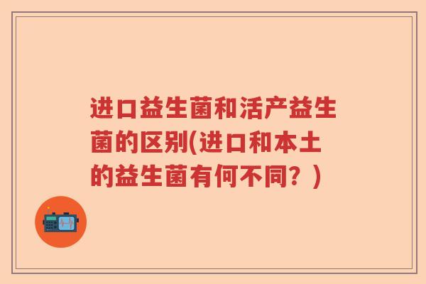 进口益生菌和活产益生菌的区别(进口和本土的益生菌有何不同？)