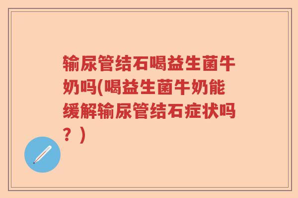 输尿管结石喝益生菌牛奶吗(喝益生菌牛奶能缓解输尿管结石症状吗？)