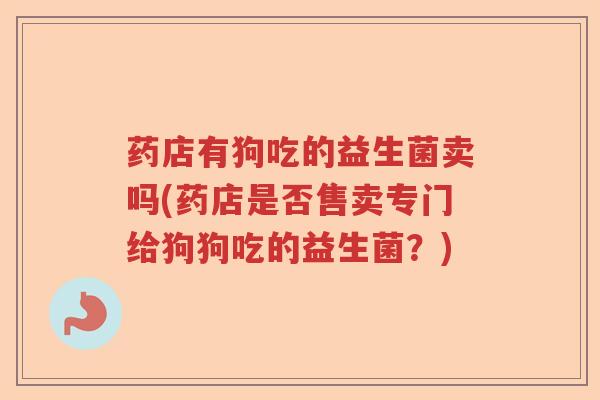 药店有狗吃的益生菌卖吗(药店是否售卖专门给狗狗吃的益生菌？)