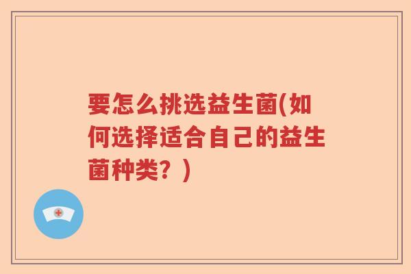 要怎么挑选益生菌(如何选择适合自己的益生菌种类？)