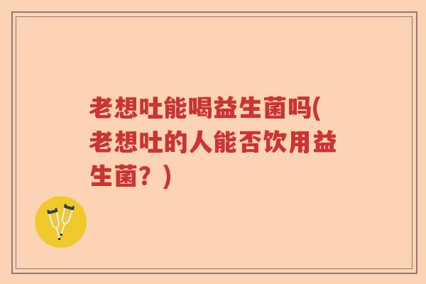 老想吐能喝益生菌吗(老想吐的人能否饮用益生菌？)