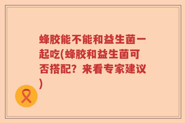 蜂胶能不能和益生菌一起吃(蜂胶和益生菌可否搭配？来看专家建议)