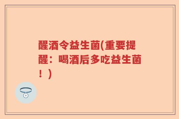 醒酒令益生菌(重要提醒：喝酒后多吃益生菌！)