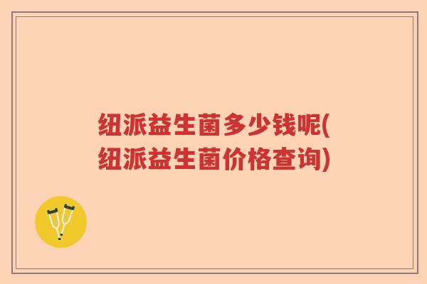 纽派益生菌多少钱呢(纽派益生菌价格查询)