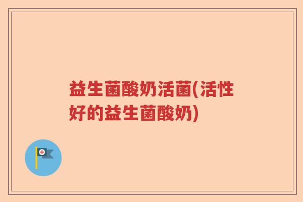 益生菌酸奶活菌(活性好的益生菌酸奶)