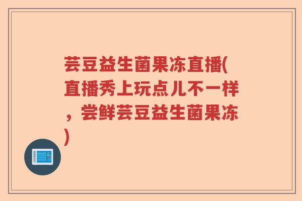 芸豆益生菌果冻直播(直播秀上玩点儿不一样，尝鲜芸豆益生菌果冻)
