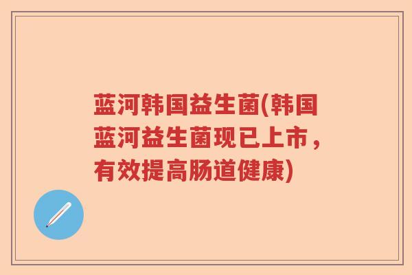 蓝河韩国益生菌(韩国蓝河益生菌现已上市，有效提高肠道健康)