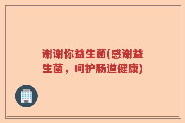 谢谢你益生菌(感谢益生菌，呵护肠道健康)