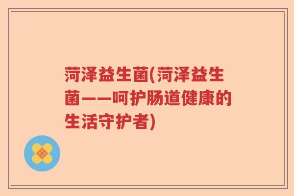 菏泽益生菌(菏泽益生菌——呵护肠道健康的生活守护者)