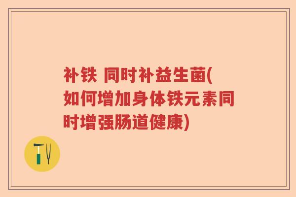 补铁 同时补益生菌(如何增加身体铁元素同时增强肠道健康)