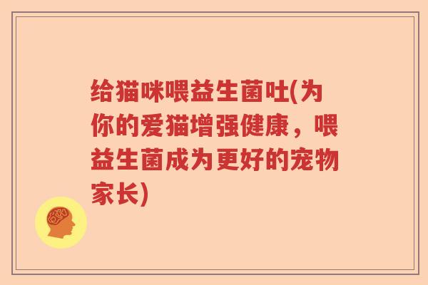给猫咪喂益生菌吐(为你的爱猫增强健康，喂益生菌成为更好的宠物家长)