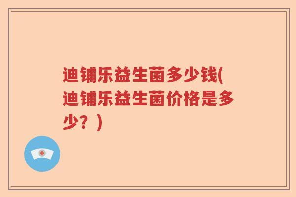 迪铺乐益生菌多少钱(迪铺乐益生菌价格是多少？)