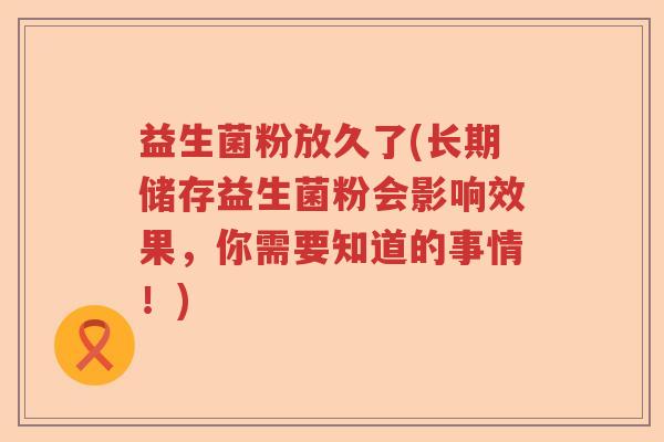 益生菌粉放久了(长期储存益生菌粉会影响效果，你需要知道的事情！)