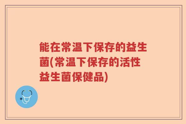 能在常温下保存的益生菌(常温下保存的活性益生菌保健品)