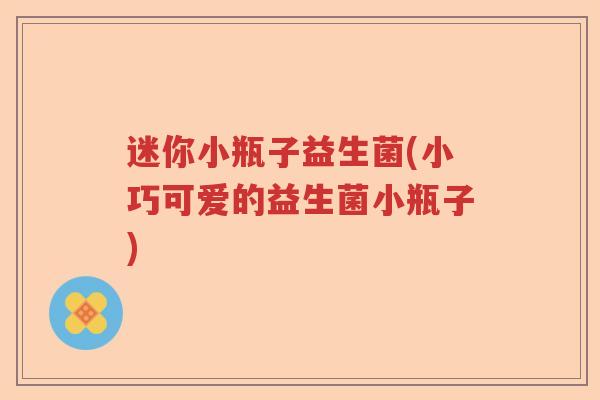 迷你小瓶子益生菌(小巧可爱的益生菌小瓶子)