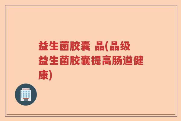益生菌胶囊 晶(晶级益生菌胶囊提高肠道健康)