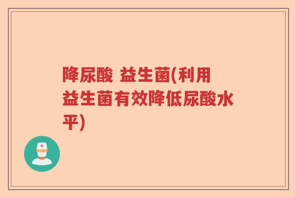降尿酸 益生菌(利用益生菌有效降低尿酸水平)