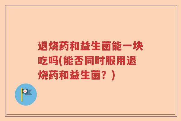退烧药和益生菌能一块吃吗(能否同时服用退烧药和益生菌？)