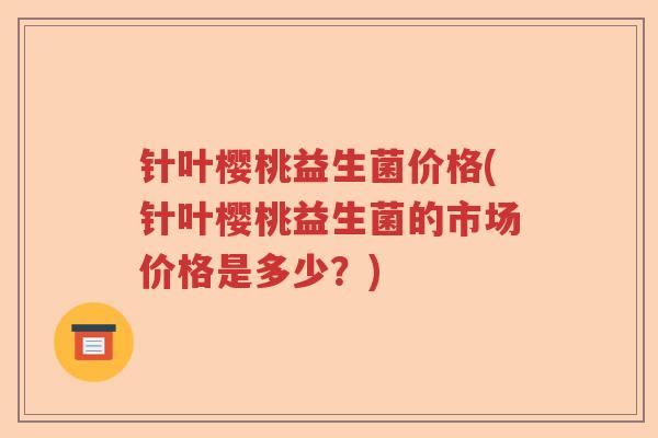 针叶樱桃益生菌价格(针叶樱桃益生菌的市场价格是多少？)