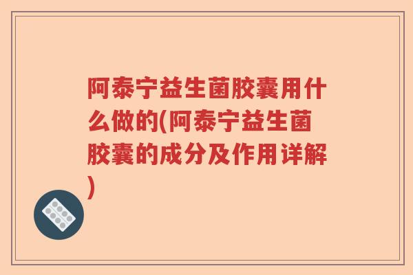 阿泰宁益生菌胶囊用什么做的(阿泰宁益生菌胶囊的成分及作用详解)