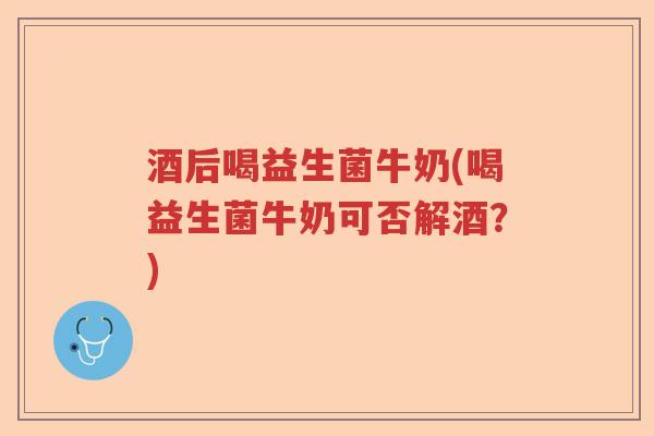 酒后喝益生菌牛奶(喝益生菌牛奶可否解酒？)