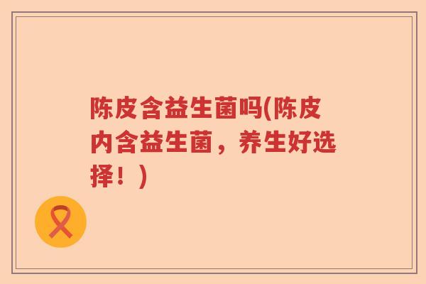 陈皮含益生菌吗(陈皮内含益生菌，养生好选择！)