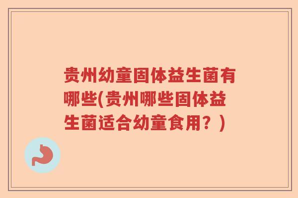 贵州幼童固体益生菌有哪些(贵州哪些固体益生菌适合幼童食用？)