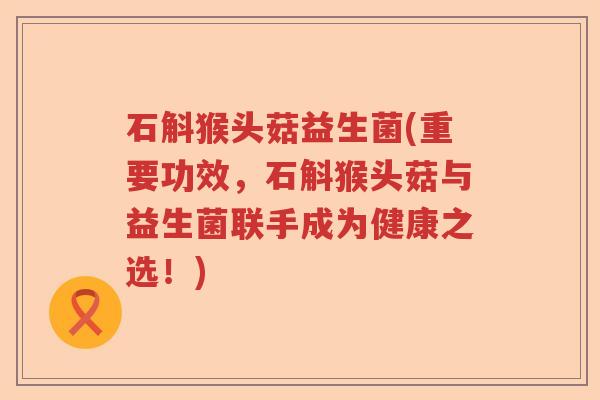 石斛猴头菇益生菌(重要功效，石斛猴头菇与益生菌联手成为健康之选！)